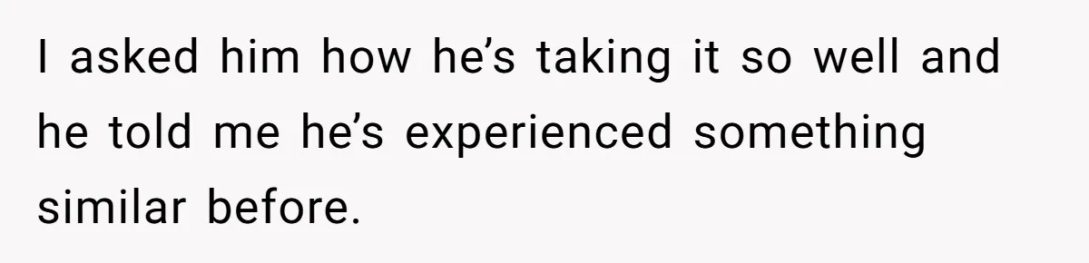 I asked him how he’s taking it so well and he told me he’s experienced something similar before.
