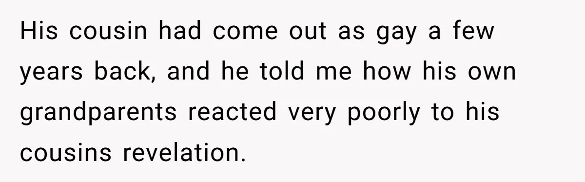 His cousin had come out as gay a few years back, and he told me how his own grandparents reacted very poorly to his cousins revelation.