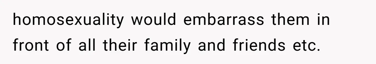 homosexuality would embarrass them in front of all their family and friends etc.