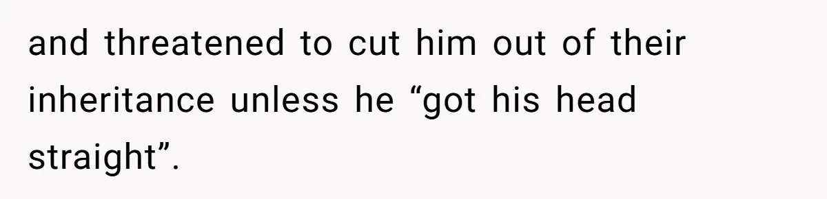 and threatened to cut him out of their inheritance unless he “got his head straight”.