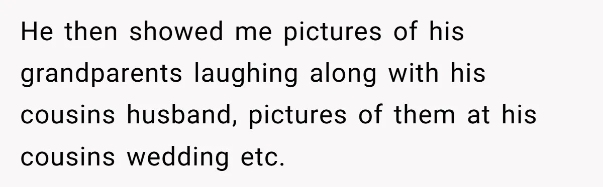 He then showed me pictures of his grandparents laughing along with his cousins husband, pictures of them at his cousins wedding etc.