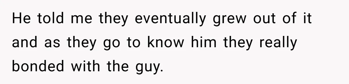 He told me they eventually grew out of it and as they go to know him they really bonded with the guy.