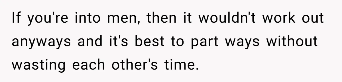 If you're into men, then it wouldn't work out anyways and it's best to part ways without wasting each other's time.