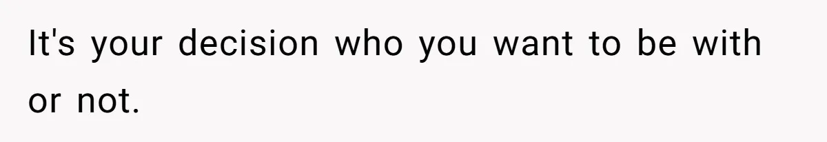 It's your decision who you want to be with or not.