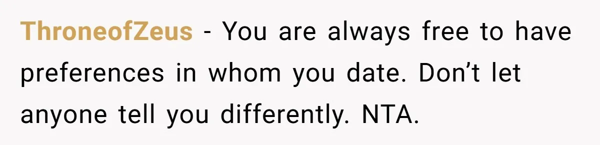 ThroneofZeus − You are always free to have preferences in whom you date. Don’t let anyone tell you differently. NTA.