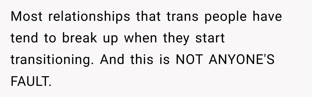 Most relationships that trans people have tend to break up when they start transitioning. And this is NOT ANYONE'S FAULT.