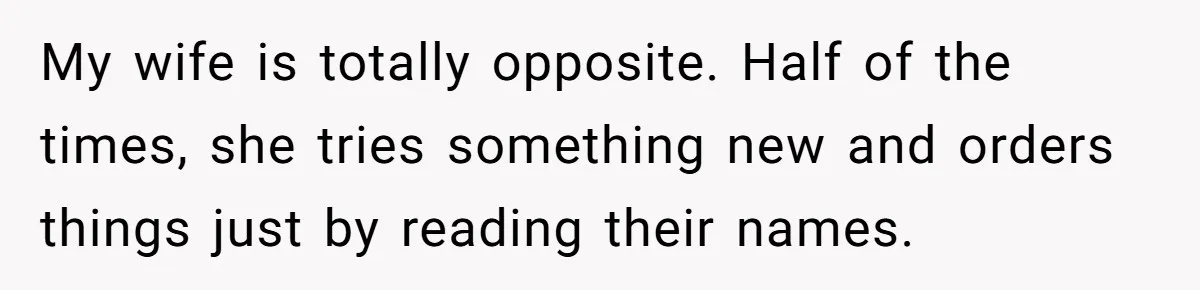 My wife is totally opposite. Half of the times, she tries something new and orders things just by reading their names.