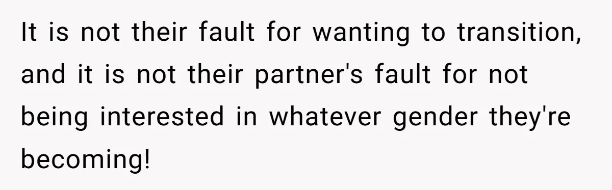It is not their fault for wanting to transition, and it is not their partner's fault for not being interested in whatever gender they're becoming!