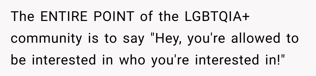 The ENTIRE POINT of the LGBTQIA+ community is to say "Hey, you're allowed to be interested in who you're interested in!"