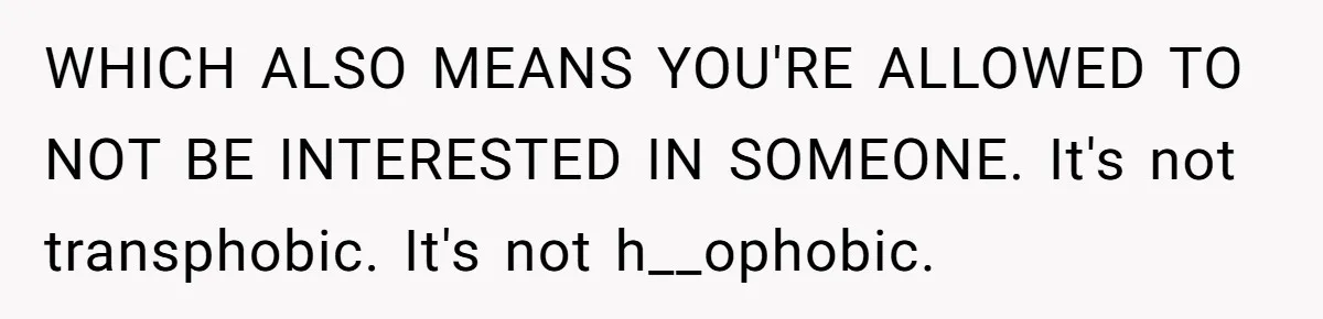 WHICH ALSO MEANS YOU'RE ALLOWED TO NOT BE INTERESTED IN SOMEONE. It's not transphobic. It's not h__ophobic.