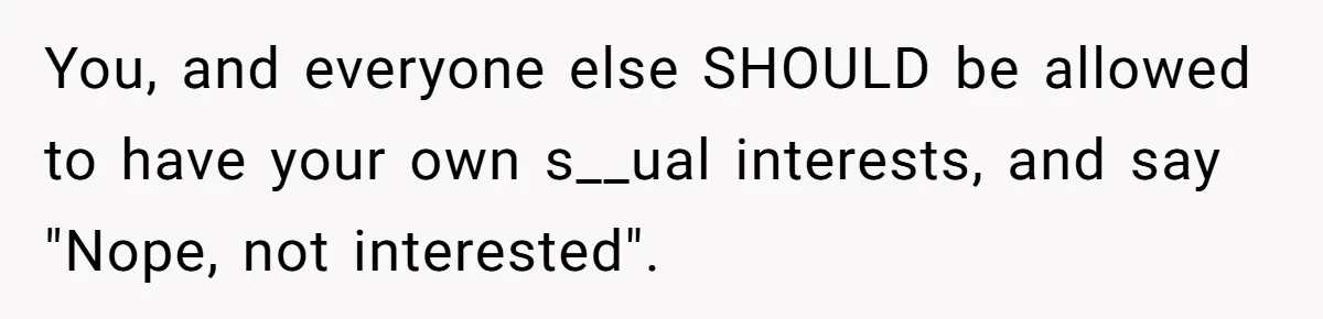 You, and everyone else SHOULD be allowed to have your own s__ual interests, and say "Nope, not interested".