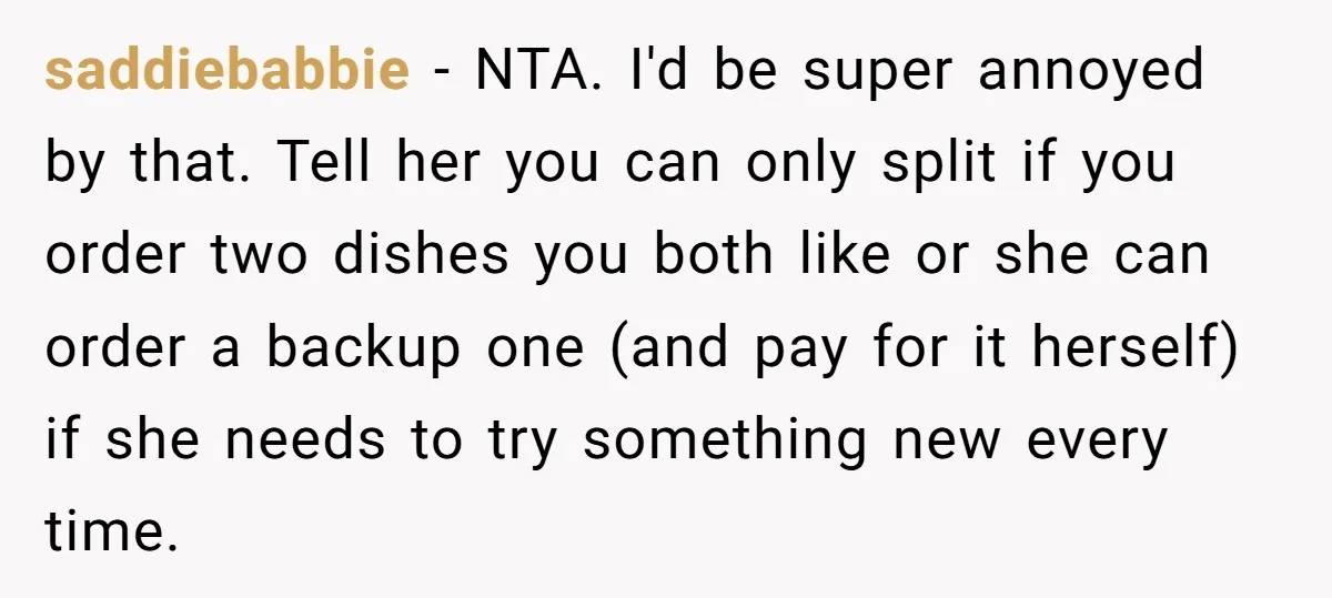 saddiebabbie − NTA. I'd be super annoyed by that. Tell her you can only split if you order two dishes you both like or she can order a backup one...