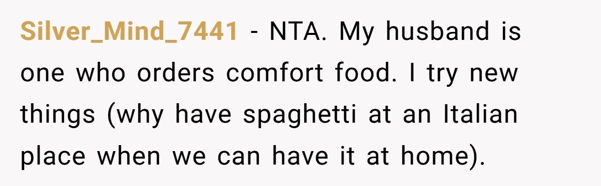 Silver_Mind_7441 − NTA. My husband is one who orders comfort food. I try new things (why have spaghetti at an Italian place when we can have it at home).