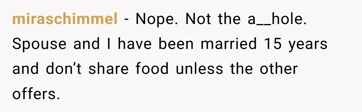 miraschimmel − Nope. Not the a__hole. Spouse and I have been married 15 years and don’t share food unless the other offers.