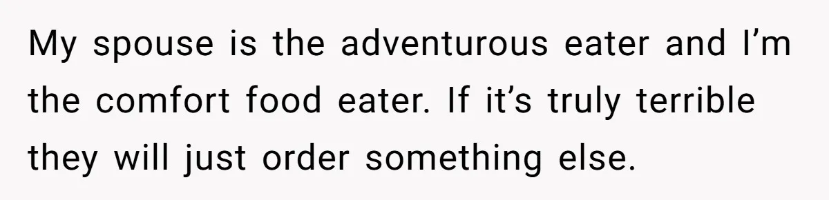 My spouse is the adventurous eater and I’m the comfort food eater. If it’s truly terrible they will just order something else.