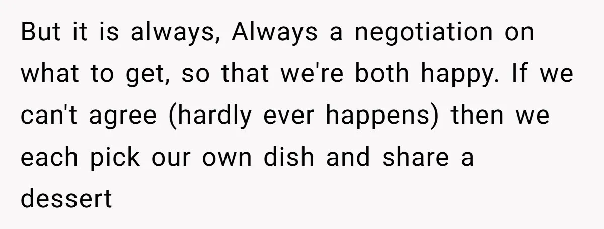 But it is always, Always a negotiation on what to get, so that we're both happy. If we can't agree (hardly ever happens) then we each pick our own dish...