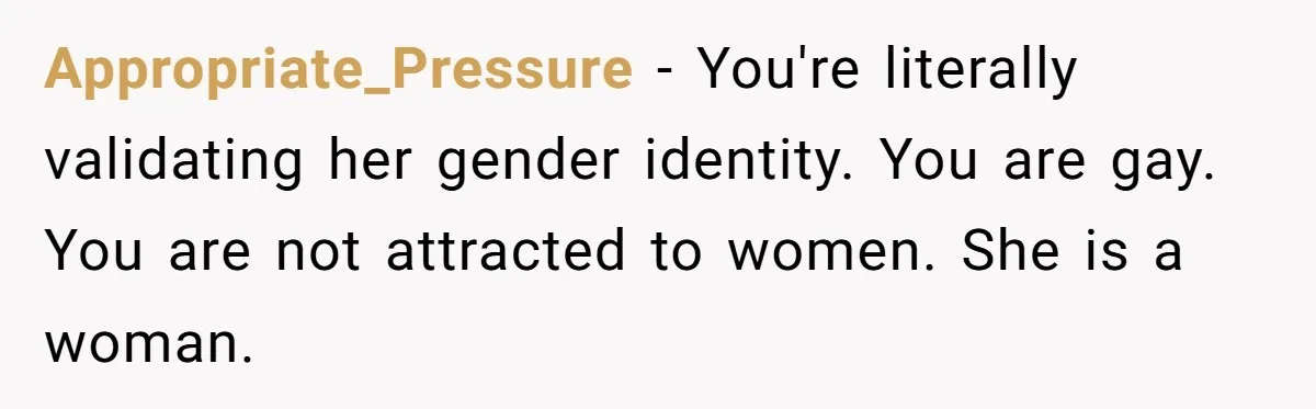 Appropriate_Pressure − You're literally validating her gender identity. You are gay. You are not attracted to women. She is a woman.
