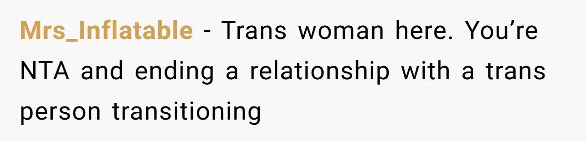 Mrs_Inflatable − Trans woman here. You’re NTA and ending a relationship with a trans person transitioning