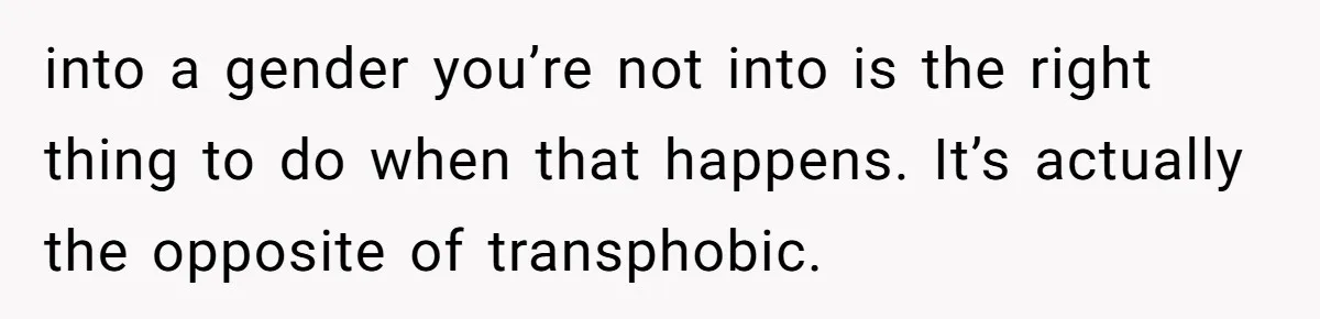 into a gender you’re not into is the right thing to do when that happens. It’s actually the opposite of transphobic.