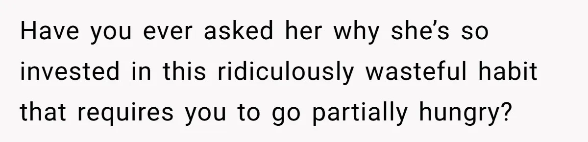Have you ever asked her why she’s so invested in this ridiculously wasteful habit that requires you to go partially hungry?