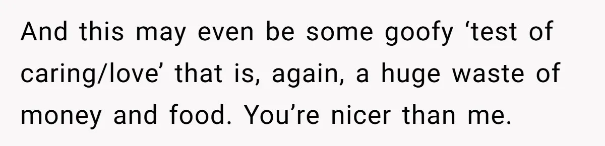 And this may even be some goofy ‘test of caring/love’ that is, again, a huge waste of money and food. You’re nicer than me.