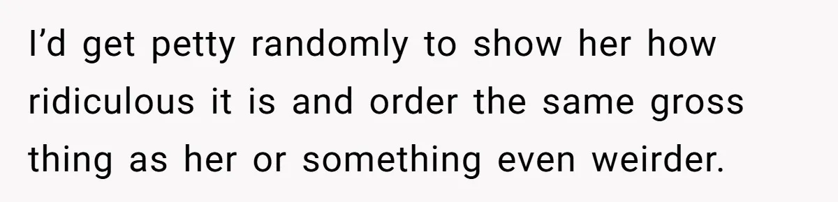 I’d get petty randomly to show her how ridiculous it is and order the same gross thing as her or something even weirder.