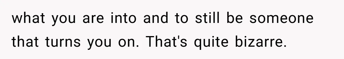what you are into and to still be someone that turns you on. That's quite bizarre.