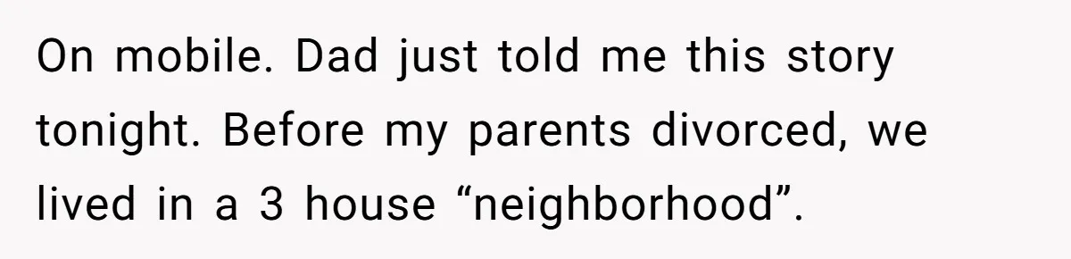 On mobile. Dad just told me this story tonight. Before my parents divorced, we lived in a 3 house “neighborhood”.