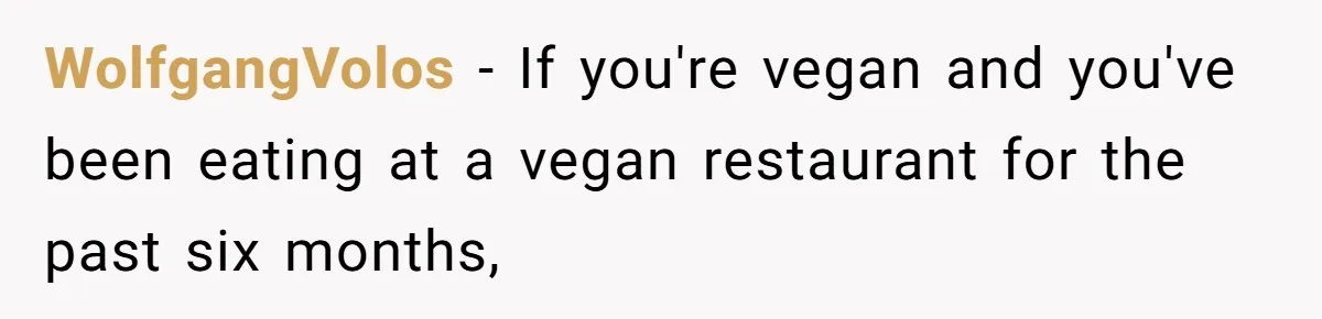 WolfgangVolos − If you're vegan and you've been eating at a vegan restaurant for the past six months,