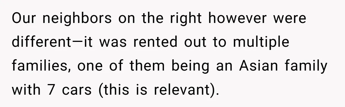 Our neighbors on the right however were different—it was rented out to multiple families, one of them being an Asian family with 7 cars (this is relevant).