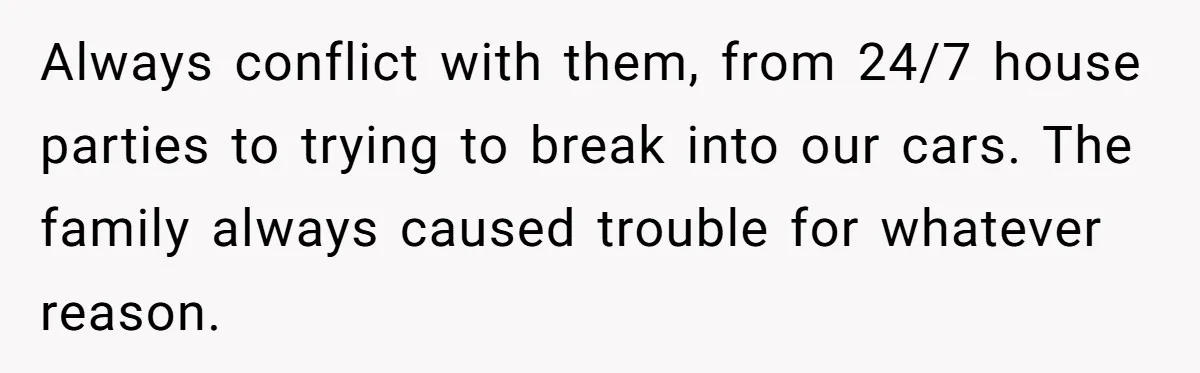 Always conflict with them, from 24/7 house parties to trying to break into our cars. The family always caused trouble for whatever reason.