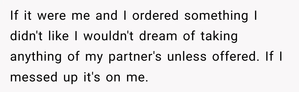 If it were me and I ordered something I didn't like I wouldn't dream of taking anything of my partner's unless offered. If I messed up it's on me.