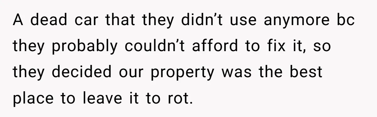 A dead car that they didn’t use anymore bc they probably couldn’t afford to fix it, so they decided our property was the best place to leave it to rot.