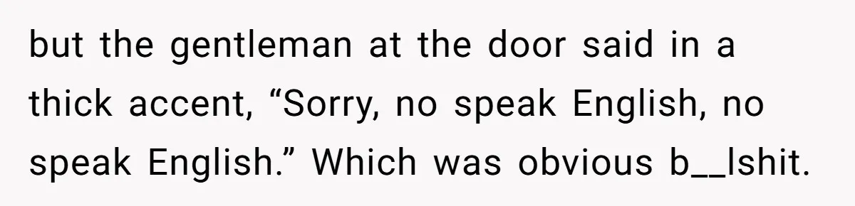 but the gentleman at the door said in a thick accent, “Sorry, no speak English, no speak English.” Which was obvious b__lshit.