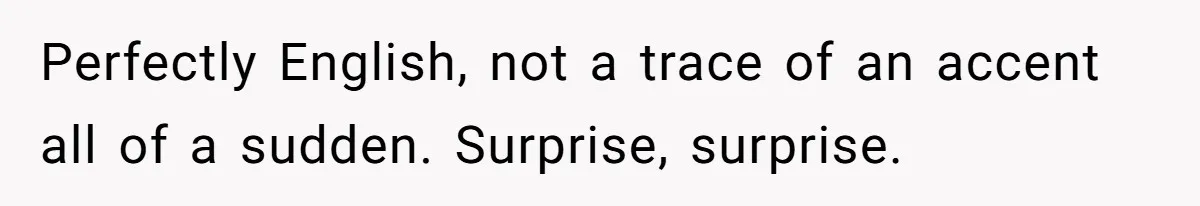Perfectly English, not a trace of an accent all of a sudden. Surprise, surprise.