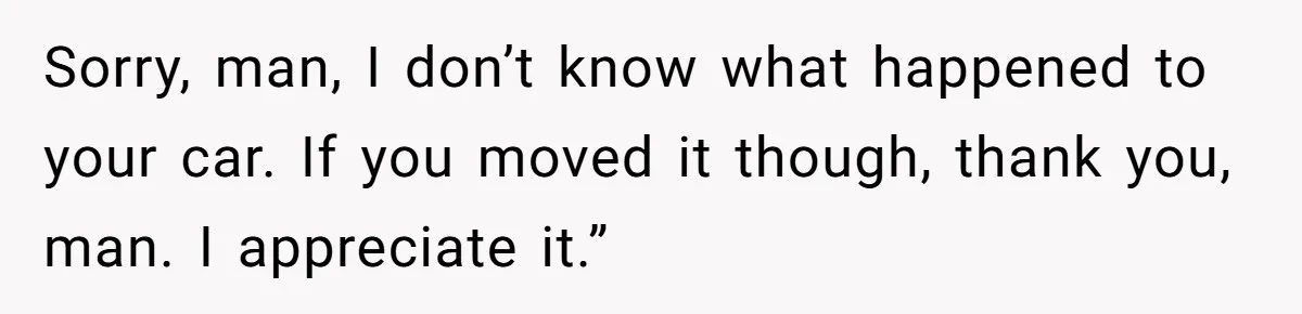 Sorry, man, I don’t know what happened to your car. If you moved it though, thank you, man. I appreciate it.”