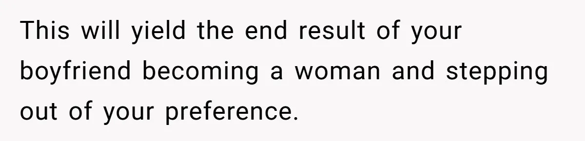 This will yield the end result of your boyfriend becoming a woman and stepping out of your preference.