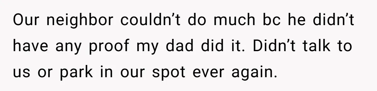 Our neighbor couldn’t do much bc he didn’t have any proof my dad did it. Didn’t talk to us or park in our spot ever again.