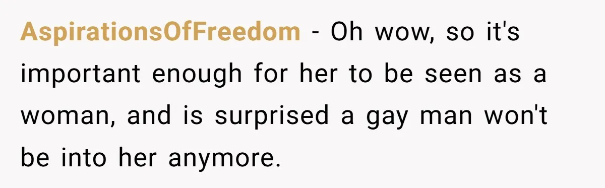 AspirationsOfFreedom − Oh wow, so it's important enough for her to be seen as a woman, and is surprised a gay man won't be into her anymore.