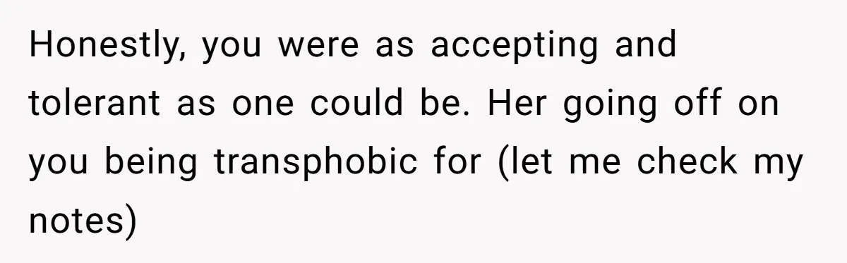 Honestly, you were as accepting and tolerant as one could be. Her going off on you being transphobic for (let me check my notes)
