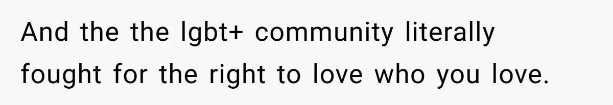 And the the lgbt+ community literally fought for the right to love who you love.
