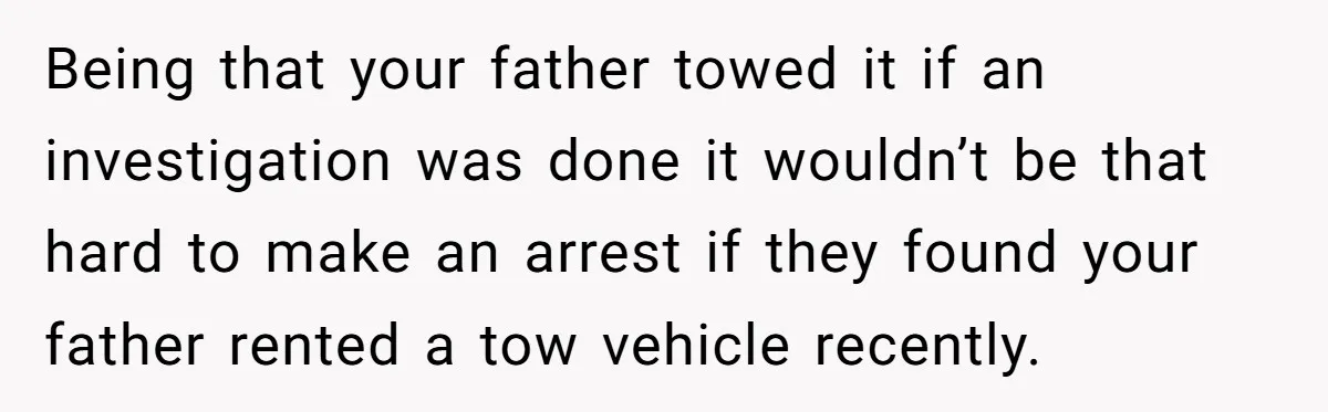 Being that your father towed it if an investigation was done it wouldn’t be that hard to make an arrest if they found your father rented a tow vehicle recently.