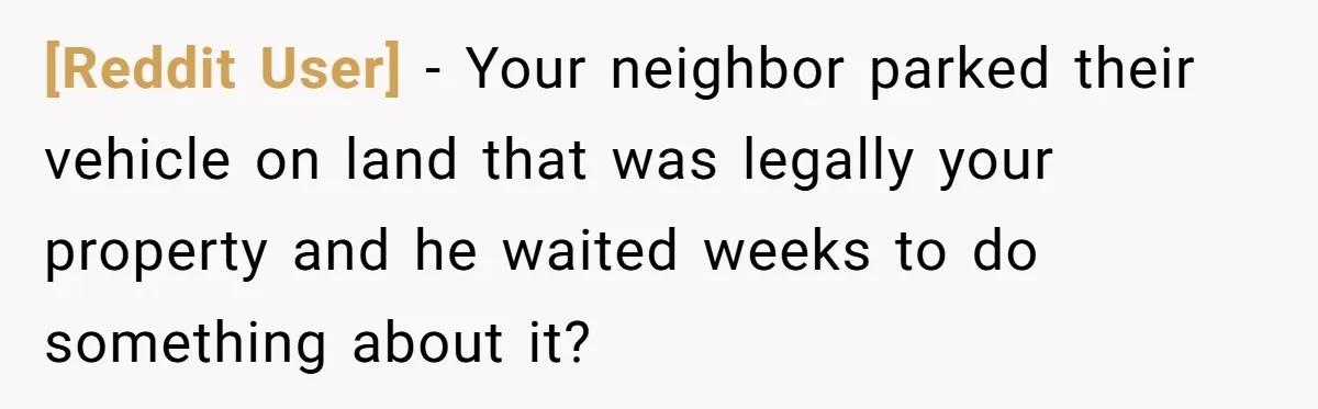 [Reddit User] − Your neighbor parked their vehicle on land that was legally your property and he waited weeks to do something about it?