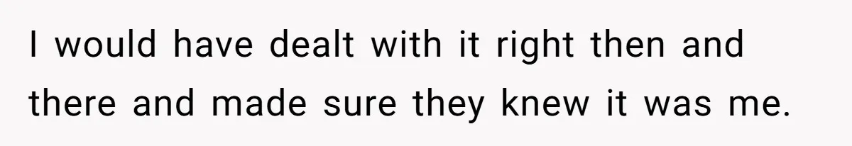 I would have dealt with it right then and there and made sure they knew it was me.