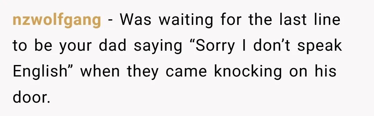 nzwolfgang − Was waiting for the last line to be your dad saying “Sorry I don’t speak English” when they came knocking on his door.