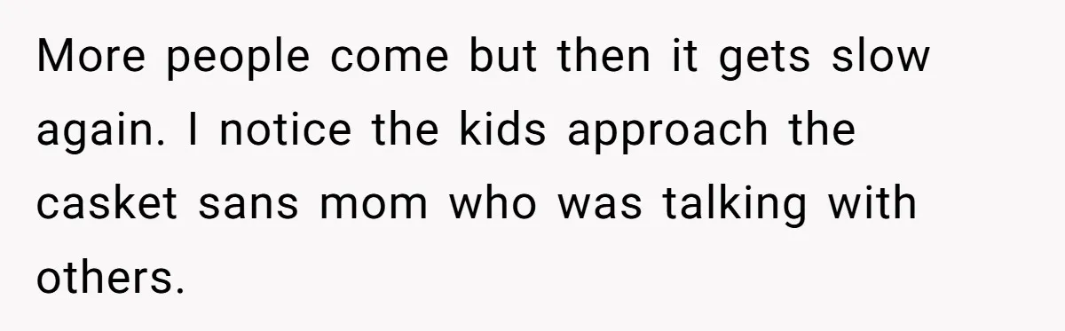More people come but then it gets slow again. I notice the kids approach the casket sans mom who was talking with others.
