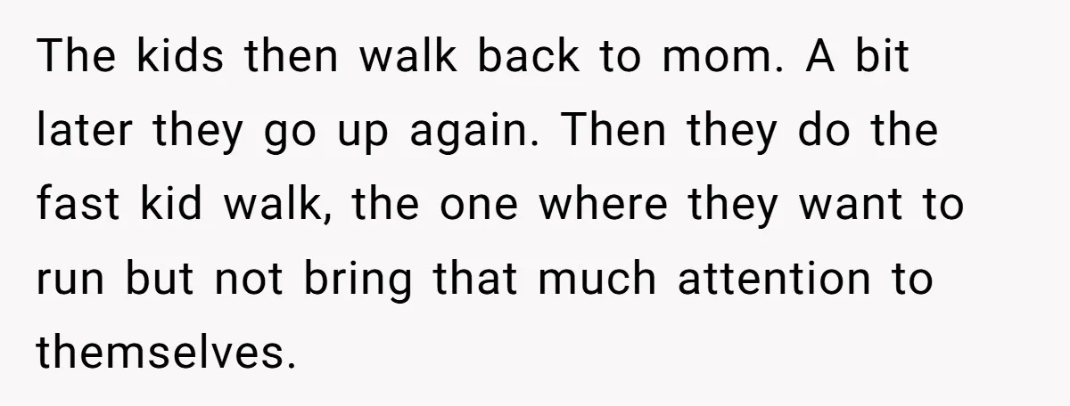 The kids then walk back to mom. A bit later they go up again. Then they do the fast kid walk, the one where they want to run but not...