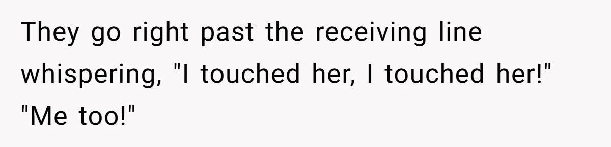 They go right past the receiving line whispering, "I touched her, I touched her!" "Me too!"