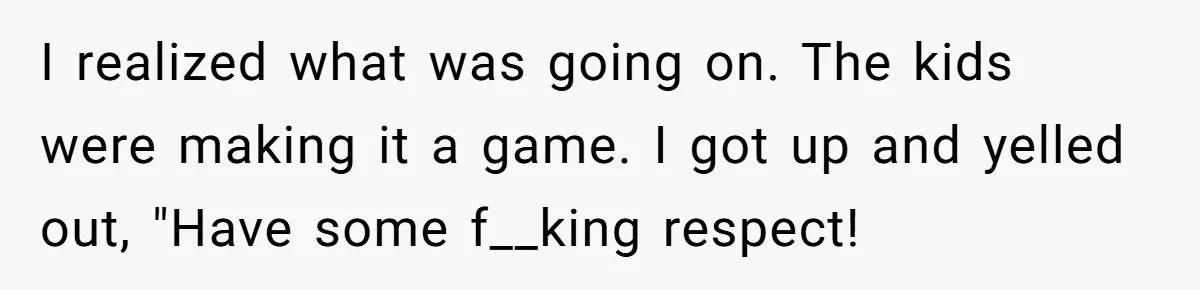 I realized what was going on. The kids were making it a game. I got up and yelled out, "Have some f__king respect!