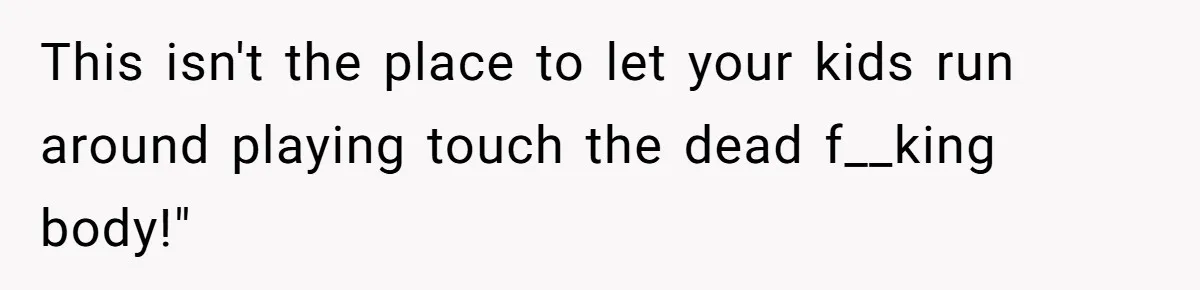 This isn't the place to let your kids run around playing touch the dead f__king body!"